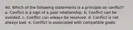 40. Which of the following statements is a principle on conflict? a. Conflict is a sign of a poor relationship. b. Conflict can be avoided. c. Conflict can always be resolved. d. Conflict is not always bad. e. Conflict is associated with compatible goals.