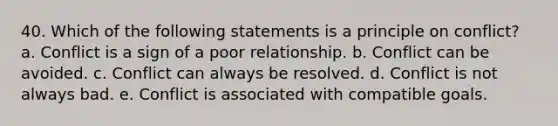 40. Which of the following statements is a principle on conflict? a. Conflict is a sign of a poor relationship. b. Conflict can be avoided. c. Conflict can always be resolved. d. Conflict is not always bad. e. Conflict is associated with compatible goals.