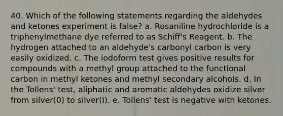 40. Which of the following statements regarding the aldehydes and ketones experiment is false? a. Rosaniline hydrochloride is a triphenylmethane dye referred to as Schiff's Reagent. b. The hydrogen attached to an aldehyde's carbonyl carbon is very easily oxidized. c. The iodoform test gives positive results for compounds with a methyl group attached to the functional carbon in methyl ketones and methyl secondary alcohols. d. In the Tollens' test, aliphatic and aromatic aldehydes oxidize silver from silver(0) to silver(I). e. Tollens' test is negative with ketones.