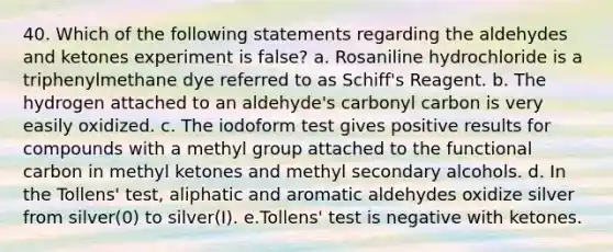 40. Which of the following statements regarding the aldehydes and ketones experiment is false? a. Rosaniline hydrochloride is a triphenylmethane dye referred to as Schiff's Reagent. b. The hydrogen attached to an aldehyde's carbonyl carbon is very easily oxidized. c. The iodoform test gives positive results for compounds with a methyl group attached to the functional carbon in methyl ketones and methyl secondary alcohols. d. In the Tollens' test, aliphatic and aromatic aldehydes oxidize silver from silver(0) to silver(I). e.Tollens' test is negative with ketones.