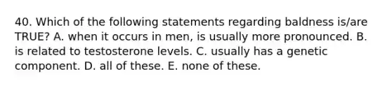 40. Which of the following statements regarding baldness is/are TRUE? A. when it occurs in men, is usually more pronounced. B. is related to testosterone levels. C. usually has a genetic component. D. all of these. E. none of these.