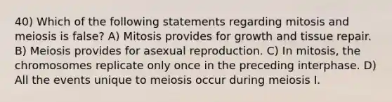 40) Which of the following statements regarding mitosis and meiosis is false? A) Mitosis provides for growth and tissue repair. B) Meiosis provides for asexual reproduction. C) In mitosis, the chromosomes replicate only once in the preceding interphase. D) All the events unique to meiosis occur during meiosis I.