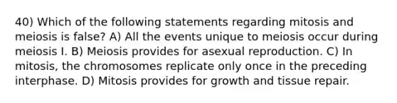 40) Which of the following statements regarding mitosis and meiosis is false? A) All the events unique to meiosis occur during meiosis I. B) Meiosis provides for asexual reproduction. C) In mitosis, the chromosomes replicate only once in the preceding interphase. D) Mitosis provides for growth and tissue repair.