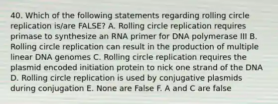 40. Which of the following statements regarding rolling circle replication is/are FALSE? A. Rolling circle replication requires primase to synthesize an RNA primer for DNA polymerase III B. Rolling circle replication can result in the production of multiple linear DNA genomes C. Rolling circle replication requires the plasmid encoded initiation protein to nick one strand of the DNA D. Rolling circle replication is used by conjugative plasmids during conjugation E. None are False F. A and C are false