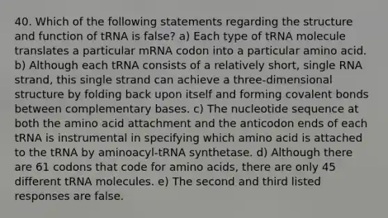 40. Which of the following statements regarding the structure and function of tRNA is false? a) Each type of tRNA molecule translates a particular mRNA codon into a particular amino acid. b) Although each tRNA consists of a relatively short, single RNA strand, this single strand can achieve a three-dimensional structure by folding back upon itself and forming covalent bonds between complementary bases. c) The nucleotide sequence at both the amino acid attachment and the anticodon ends of each tRNA is instrumental in specifying which amino acid is attached to the tRNA by aminoacyl-tRNA synthetase. d) Although there are 61 codons that code for amino acids, there are only 45 different tRNA molecules. e) The second and third listed responses are false.