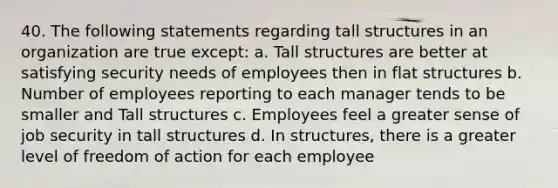 40. The following statements regarding tall structures in an organization are true except: a. Tall structures are better at satisfying security needs of employees then in flat structures b. Number of employees reporting to each manager tends to be smaller and Tall structures c. Employees feel a greater sense of job security in tall structures d. In structures, there is a greater level of freedom of action for each employee