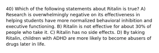 40) Which of the following statements about Ritalin is true? A) Research is overwhelmingly negative on its effectiveness in helping students have more normalized behavioral inhibition and executive functioning. B) Ritalin is not effective for about 30% of people who take it. C) Ritalin has no side effects. D) By taking Ritalin, children with ADHD are more likely to become abusers of drugs later in life.