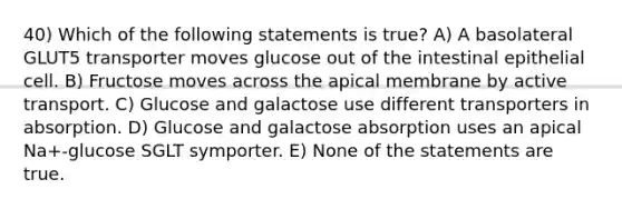 40) Which of the following statements is true? A) A basolateral GLUT5 transporter moves glucose out of the intestinal epithelial cell. B) Fructose moves across the apical membrane by active transport. C) Glucose and galactose use different transporters in absorption. D) Glucose and galactose absorption uses an apical Na+-glucose SGLT symporter. E) None of the statements are true.