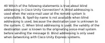 40 Which of the following statements is true about blind addressing in Cisco Unity Connection? A. Blind addressing is used when the voice-mail user at the remote system is unavailable. B. Spell-by-name is not available when blind addressing is used, because the destination user is unknown to the system. C. When blind addressing is used, the validity of the destination user is known to the originating voice-mail system before sending the message D. Blind addressing is only used when networking with Cisco Unity Express systems.