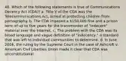 40. Which of the following statements is true of Communications Decency Act (CDA)? a. Title V of the CDA was the Telecommunications Act, aimed at protecting children from pornography. b. The CDA imposed a 150,000 fine and a prison term of up to five years for the transmission of "indecent" material over the Internet. c. The problem with the CDA was its broad language and vague definition of "indecency," a standard that was left to individual communities to determine. d. In June 2004, the ruling by the Supreme Court in the case of Ashcroft v. American Civil Liberties Union made it clear that CDA was unconstitutional.