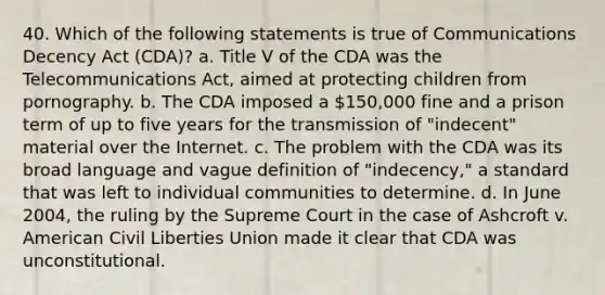 40. Which of the following statements is true of Communications Decency Act (CDA)? a. Title V of the CDA was the Telecommunications Act, aimed at protecting children from pornography. b. The CDA imposed a 150,000 fine and a prison term of up to five years for the transmission of "indecent" material over the Internet. c. The problem with the CDA was its broad language and vague definition of "indecency," a standard that was left to individual communities to determine. d. In June 2004, the ruling by the Supreme Court in the case of Ashcroft v. American Civil Liberties Union made it clear that CDA was unconstitutional.