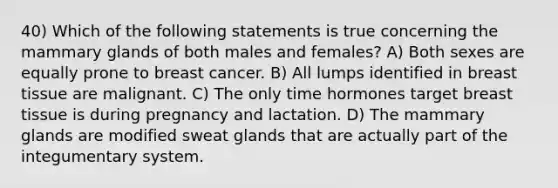 40) Which of the following statements is true concerning the mammary glands of both males and females? A) Both sexes are equally prone to breast cancer. B) All lumps identified in breast tissue are malignant. C) The only time hormones target breast tissue is during pregnancy and lactation. D) The mammary glands are modified sweat glands that are actually part of the integumentary system.