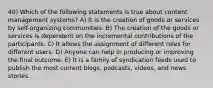 40) Which of the following statements is true about content management systems? A) It is the creation of goods or services by self-organizing communities. B) The creation of the goods or services is dependent on the incremental contributions of the participants. C) It allows the assignment of different roles for different users. D) Anyone can help in producing or improving the final outcome. E) It is a family of syndication feeds used to publish the most current blogs, podcasts, videos, and news stories.