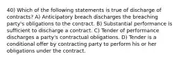 40) Which of the following statements is true of discharge of contracts? A) Anticipatory breach discharges the breaching party's obligations to the contract. B) Substantial performance is sufficient to discharge a contract. C) Tender of performance discharges a party's contractual obligations. D) Tender is a conditional offer by contracting party to perform his or her obligations under the contract.