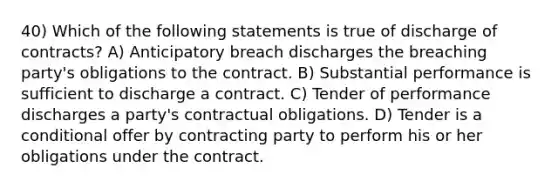 40) Which of the following statements is true of discharge of contracts? A) Anticipatory breach discharges the breaching party's obligations to the contract. B) Substantial performance is sufficient to discharge a contract. C) Tender of performance discharges a party's contractual obligations. D) Tender is a conditional offer by contracting party to perform his or her obligations under the contract.