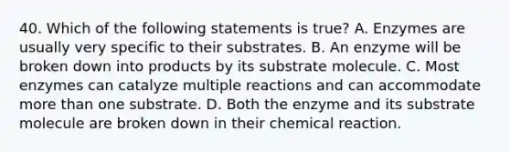 40. Which of the following statements is true? A. Enzymes are usually very specific to their substrates. B. An enzyme will be broken down into products by its substrate molecule. C. Most enzymes can catalyze multiple reactions and can accommodate more than one substrate. D. Both the enzyme and its substrate molecule are broken down in their chemical reaction.