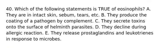 40. Which of the following statements is TRUE of eosinophils? A. They are in intact skin, sebum, tears, etc. B. They produce the coating of a pathogen by complement. C. They secrete toxins onto the surface of helminth parasites. D. They decline during allergic reaction. E. They release prostaglandins and leukotrienes in response to microbes.