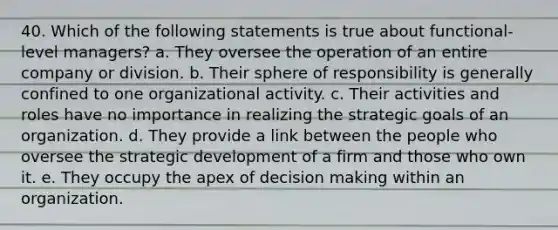 40. Which of the following statements is true about functional-level managers? a. They oversee the operation of an entire company or division. b. Their sphere of responsibility is generally confined to one organizational activity. c. Their activities and roles have no importance in realizing the strategic goals of an organization. d. They provide a link between the people who oversee the strategic development of a firm and those who own it. e. They occupy the apex of decision making within an organization.