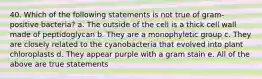 40. Which of the following statements is not true of gram-positive bacteria? a. The outside of the cell is a thick cell wall made of peptidoglycan b. They are a monophyletic group c. They are closely related to the cyanobacteria that evolved into plant chloroplasts d. They appear purple with a gram stain e. All of the above are true statements