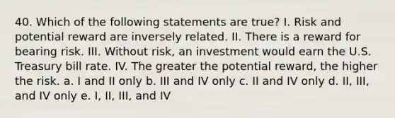 40. Which of the following statements are true? I. Risk and potential reward are inversely related. II. There is a reward for bearing risk. III. Without risk, an investment would earn the U.S. Treasury bill rate. IV. The greater the potential reward, the higher the risk. a. I and II only b. III and IV only c. II and IV only d. II, III, and IV only e. I, II, III, and IV