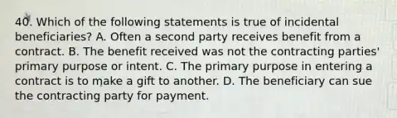 40. Which of the following statements is true of incidental beneficiaries? A. Often a second party receives benefit from a contract. B. The benefit received was not the contracting parties' primary purpose or intent. C. The primary purpose in entering a contract is to make a gift to another. D. The beneficiary can sue the contracting party for payment.