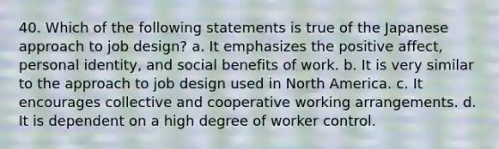 40. Which of the following statements is true of the Japanese approach to job design?​ a. ​It emphasizes the positive affect, personal identity, and social benefits of work. b. ​It is very similar to the approach to job design used in North America. c. ​It encourages collective and cooperative working arrangements. d. ​It is dependent on a high degree of worker control.