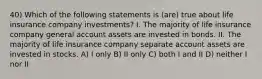 40) Which of the following statements is (are) true about life insurance company investments? I. The majority of life insurance company general account assets are invested in bonds. II. The majority of life insurance company separate account assets are invested in stocks. A) I only B) II only C) both I and II D) neither I nor II