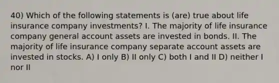 40) Which of the following statements is (are) true about life insurance company investments? I. The majority of life insurance company general account assets are invested in bonds. II. The majority of life insurance company separate account assets are invested in stocks. A) I only B) II only C) both I and II D) neither I nor II