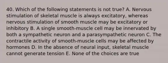 40. Which of the following statements is not true? A. Nervous stimulation of skeletal muscle is always excitatory, whereas nervous stimulation of smooth muscle may be excitatory or inhibitory B. A single smooth-muscle cell may be innervated by both a sympathetic neuron and a parasympathetic neuron C. The contractile activity of smooth-muscle cells may be affected by hormones D. In the absence of neural input, skeletal muscle cannot generate tension E. None of the choices are true