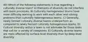 40) Which of the following statements is true regarding a culturally diverse team? A) Elements of diversity do not interfere with team processes. B) Culturally homogeneous teams have more difficulty learning to work with each other and solving problems than culturally heterogeneous teams. C) Generally, newly formed culturally diverse teams underperform as compared to newly formed culturally homogeneous teams. D) Cultural diversity within a team is not advisable for those tasks that call for a variety of viewpoints. E) Culturally diverse teams are more affected by surface-level diversity than by deep-level diversity.