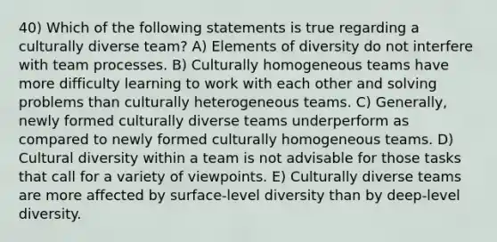 40) Which of the following statements is true regarding a culturally diverse team? A) Elements of diversity do not interfere with team processes. B) Culturally homogeneous teams have more difficulty learning to work with each other and solving problems than culturally heterogeneous teams. C) Generally, newly formed culturally diverse teams underperform as compared to newly formed culturally homogeneous teams. D) <a href='https://www.questionai.com/knowledge/kfxWvRcQOm-cultural-diversity' class='anchor-knowledge'>cultural diversity</a> within a team is not advisable for those tasks that call for a variety of viewpoints. E) Culturally diverse teams are more affected by surface-level diversity than by deep-level diversity.