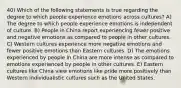 40) Which of the following statements is true regarding the degree to which people experience emotions across cultures? A) The degree to which people experience emotions is independent of culture. B) People in China report experiencing fewer positive and negative emotions as compared to people in other cultures. C) Western cultures experience more negative emotions and fewer positive emotions than Eastern cultures. D) The emotions experienced by people in China are more intense as compared to emotions experienced by people in other cultures. E) Eastern cultures like China view emotions like pride more positively than Western individualistic cultures such as the United States.