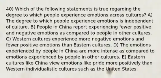 40) Which of the following statements is true regarding the degree to which people experience emotions across cultures? A) The degree to which people experience emotions is independent of culture. B) People in China report experiencing fewer positive and negative emotions as compared to people in other cultures. C) Western cultures experience more negative emotions and fewer positive emotions than Eastern cultures. D) The emotions experienced by people in China are more intense as compared to emotions experienced by people in other cultures. E) Eastern cultures like China view emotions like pride more positively than Western individualistic cultures such as the United States.