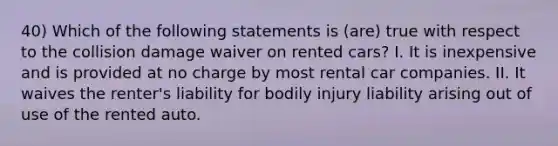 40) Which of the following statements is (are) true with respect to the collision damage waiver on rented cars? I. It is inexpensive and is provided at no charge by most rental car companies. II. It waives the renter's liability for bodily injury liability arising out of use of the rented auto.