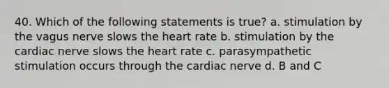 40. Which of the following statements is true? a. stimulation by the vagus nerve slows the heart rate b. stimulation by the cardiac nerve slows the heart rate c. parasympathetic stimulation occurs through the cardiac nerve d. B and C