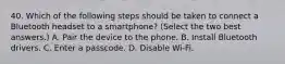 40. Which of the following steps should be taken to connect a Bluetooth headset to a smartphone? (Select the two best answers.) A. Pair the device to the phone. B. Install Bluetooth drivers. C. Enter a passcode. D. Disable Wi-Fi.