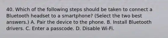 40. Which of the following steps should be taken to connect a Bluetooth headset to a smartphone? (Select the two best answers.) A. Pair the device to the phone. B. Install Bluetooth drivers. C. Enter a passcode. D. Disable Wi-Fi.