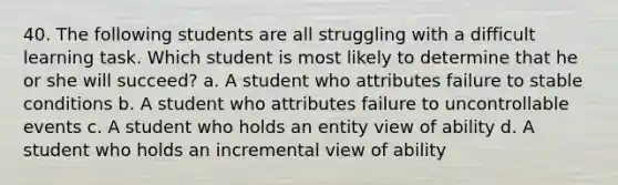 40. The following students are all struggling with a difficult learning task. Which student is most likely to determine that he or she will succeed? a. A student who attributes failure to stable conditions b. A student who attributes failure to uncontrollable events c. A student who holds an entity view of ability d. A student who holds an incremental view of ability