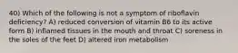 40) Which of the following is not a symptom of riboflavin deficiency? A) reduced conversion of vitamin B6 to its active form B) inflamed tissues in the mouth and throat C) soreness in the soles of the feet D) altered iron metabolism