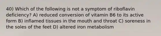 40) Which of the following is not a symptom of riboflavin deficiency? A) reduced conversion of vitamin B6 to its active form B) inflamed tissues in the mouth and throat C) soreness in the soles of the feet D) altered iron metabolism