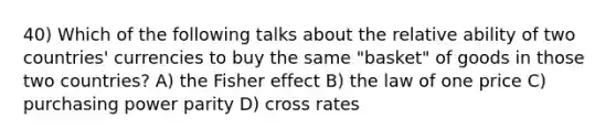 40) Which of the following talks about the relative ability of two countries' currencies to buy the same "basket" of goods in those two countries? A) the Fisher effect B) the law of one price C) purchasing power parity D) cross rates