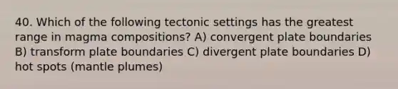 40. Which of the following tectonic settings has the greatest range in magma compositions? A) convergent plate boundaries B) transform plate boundaries C) divergent plate boundaries D) hot spots (<a href='https://www.questionai.com/knowledge/knWfSXGhph-mantle-plumes' class='anchor-knowledge'>mantle plumes</a>)