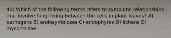 40) Which of the following terms refers to <a href='https://www.questionai.com/knowledge/kRSNvCqb1I-symbiotic-relationships' class='anchor-knowledge'>symbiotic relationships</a> that involve fungi living between the cells in plant leaves? A) pathogens B) endosymbioses C) endophytes D) lichens E) mycorrhizae