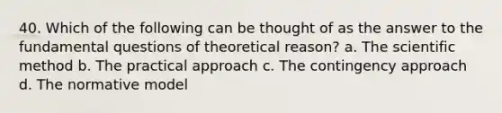 40. Which of the following can be thought of as the answer to the fundamental questions of theoretical reason? a. <a href='https://www.questionai.com/knowledge/koXrTCHtT5-the-scientific-method' class='anchor-knowledge'>the scientific method</a> b. The practical approach c. The contingency approach d. The normative model