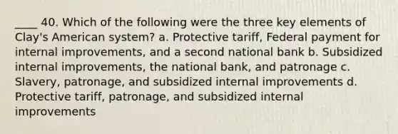 ____ 40. Which of the following were the three key elements of Clay's American system? a. Protective tariff, Federal payment for internal improvements, and a second national bank b. Subsidized internal improvements, the national bank, and patronage c. Slavery, patronage, and subsidized internal improvements d. Protective tariff, patronage, and subsidized internal improvements