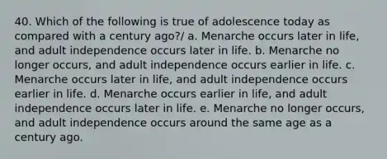 40. Which of the following is true of adolescence today as compared with a century ago?/ a. Menarche occurs later in life, and adult independence occurs later in life. b. Menarche no longer occurs, and adult independence occurs earlier in life. c. Menarche occurs later in life, and adult independence occurs earlier in life. d. Menarche occurs earlier in life, and adult independence occurs later in life. e. Menarche no longer occurs, and adult independence occurs around the same age as a century ago.