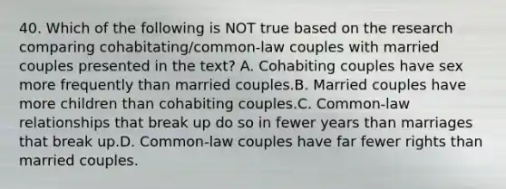 40. Which of the following is NOT true based on the research comparing cohabitating/common-law couples with married couples presented in the text? A. Cohabiting couples have sex more frequently than married couples.B. Married couples have more children than cohabiting couples.C. Common-law relationships that break up do so in fewer years than marriages that break up.D. Common-law couples have far fewer rights than married couples.