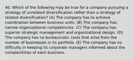 40. Which of the following may be true for a company pursuing a strategy of unrelated diversification rather than a strategy of related diversification? (A) The company has to achieve coordination between business units. (B) The company has narrow organizational competencies. (C) The company has superior strategic management and organizational design. (D) The company has no bureaucratic costs that arise from the number of businesses in its portfolio. (E) The company has no difficulty in keeping its corporate managers informed about the complexitities of each business.