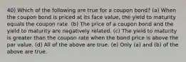 40) Which of the following are true for a coupon bond? (a) When the coupon bond is priced at its face value, the yield to maturity equals the coupon rate. (b) The price of a coupon bond and the yield to maturity are negatively related. (c) The yield to maturity is greater than the coupon rate when the bond price is above the par value. (d) All of the above are true. (e) Only (a) and (b) of the above are true.