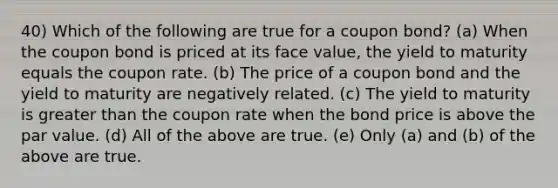 40) Which of the following are true for a coupon bond? (a) When the coupon bond is priced at its face value, the yield to maturity equals the coupon rate. (b) The price of a coupon bond and the yield to maturity are negatively related. (c) The yield to maturity is greater than the coupon rate when the bond price is above the par value. (d) All of the above are true. (e) Only (a) and (b) of the above are true.